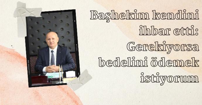 Başhekim kendini ihbar etti: Gerekiyorsa bedelini ödemek istiyorum