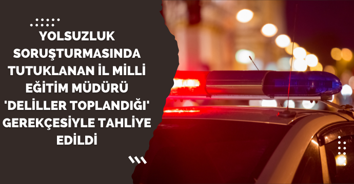 Yolsuzluk soruşturmasında tutuklanan il milli eğitim müdürü 'deliller toplandığı' gerekçesiyle tahliye edildi