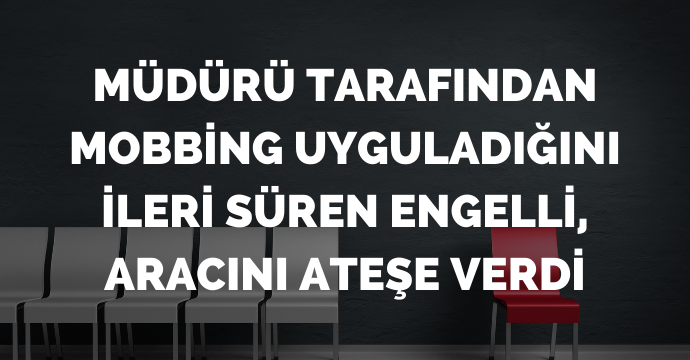 Müdürü tarafından mobbing uyguladığını ileri süren engelli, aracını ateşe verdi