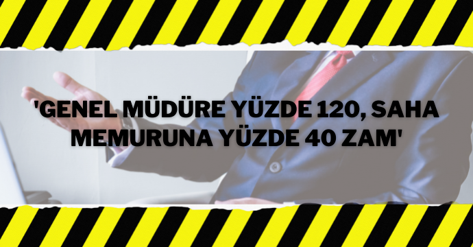 'Genel Müdüre yüzde 120, saha memuruna yüzde 40 zam'
