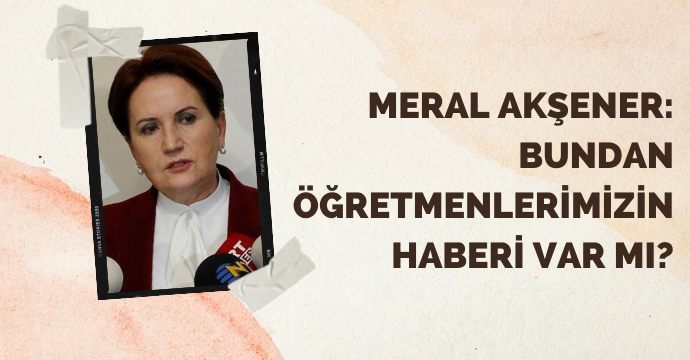 Meral Akşener: Bundan öğretmenlerimizin haberi var mı?