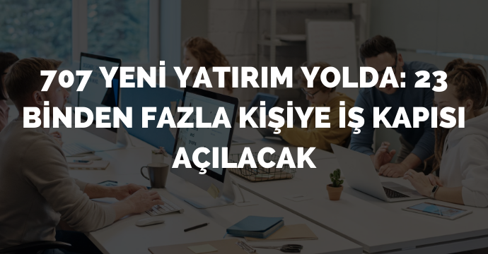 707 yeni yatırım yolda: 23 binden fazla kişiye iş kapısı açılacak