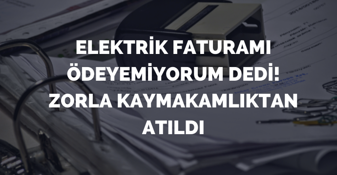 Elektrik Faturamı Ödeyemiyorum Dedi! Zorla Kaymakamlıktan Atıldı