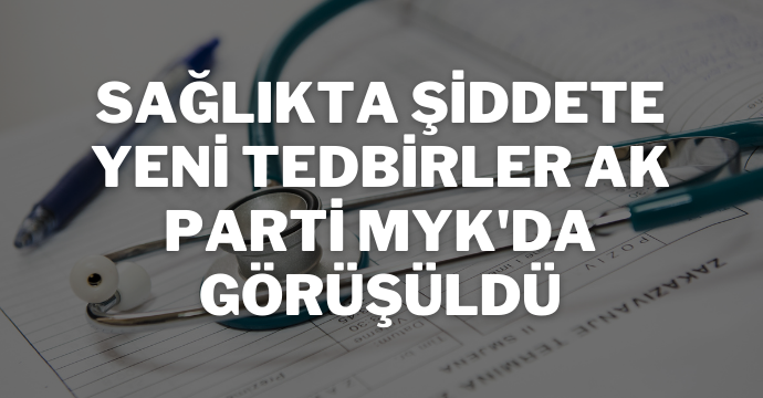 Sağlıkta şiddete yeni tedbirler AK Parti MYK'da görüşüldü