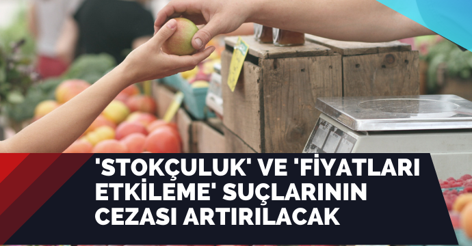 'Stokçuluk' ve 'fiyatları etkileme' suçlarının cezası artırılacak