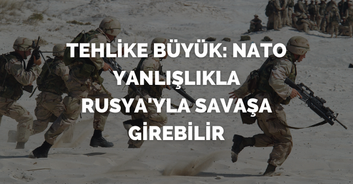 Tehlike büyük: NATO yanlışlıkla Rusya'yla savaşa girebilir